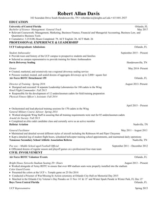 Robert Allan Davis
102 Scarsdale Drive South Hendersonville, TN • robertdavis@knights.ucf.edu • 615.881.2927
EDUCATION
University of Central Florida Orlando, FL
Bachelor of Science- Management: General Track May 2017
• Relevant Coursework: Management, Marketing, Business Finance, Financial and Managerial Accounting, Business Law, and
Quantitative Business Tools
• Cumulative: 3.23/4.00, Hours Completed: 79, ACT English: 28, ACT Math: 26
PROFESSIONAL EXPERIENCE & LEADERSHIP
UCF Undergraduate Admissions Orlando, FL
Student Ambassador September 2015 – Present
• Provide tours and history of the UCF campus to prospective students and families
• Selected as campus representative to provide training for future Ambassadors
Davis Driveway Sealing Hendersonville, TN
Owner May 2014- Present
• Created, marketed, and extensively run a regional driveway sealing service
• Pressure washed, treated, and sealed dozens of aggregate driveways up to 2,000+ square feet
Air Force ROTC Detachment 159 Orlando, FL
Director of Training : Spring 2016 August 2013- Present
• Designed and executed 14 separate Leadership Laboratories for 180 cadets in the Wing
Hotel Flight Commander: Fall 2015
• Responsible for the development of 12 underclassmen cadets for field training preparation
Physical Fitness Officer’s Assistant: Fall 2014
April 2015 – Present
• Orchestrated and lead physical training sessions for 170 cadets in the Wing
General Military Course Advisor: Spring 2014
• Worked alongside Wing Staff in assuring that all training requirements were met for 85 underclassmen cadets
Arnold Air Society: Fall 2013
• Completed an elite cadet candidate class and currently serve as an active member
Helistar Aviation Nashville, TN
General Facilitator May 2011 – August 2013
• Maintained and detailed several different styles of aircraft including the Robinson 44 and Piper Cheyenne
• Kept a detailed log of student flight hours, scheduled helicopter training school appointments, and maintained daily operations
Tennessee Secondary School Athletic Association Referee Nashville, TN
Pee wee – Middle School aged Football Official September 2011 – December 2012
• Officiated dozens of regular season and playoff games on a professional four-man team
CIVIL INVOLVEMENT
Air Force ROTC Volunteer Events Orlando, FL
Bright House Networks Stadium Seating 20+ Hours August 2013 – Present
• Worked alongside of Army ROTC to ensure that over 400 stadium seats were properly installed into the stadium
Color Guard Events
• Presented the colors at the UCF v. Temple game on 25 Oct 2014
• Conducted a Prisoner of War/Missing In Action ceremony at Orlando City Hall on Memorial Day 2015
• Marched in the Orlando City Veteran’s Day Parades on 11 Nov 14’ & 15’ and Winter Spark Parade in Winter Park, FL Dec 15’
Boys Town Central Florida Orlando, FL
UCF Representative Spring 2015
 