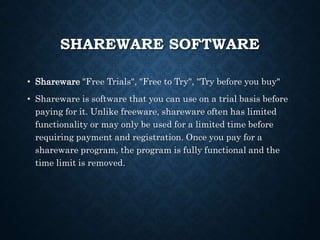 SHAREWARE SOFTWARE
• Shareware "Free Trials", "Free to Try", "Try before you buy"
• Shareware is software that you can use on a trial basis before
paying for it. Unlike freeware, shareware often has limited
functionality or may only be used for a limited time before
requiring payment and registration. Once you pay for a
shareware program, the program is fully functional and the
time limit is removed.
 