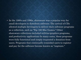 • In the 1980s and 1990s, shareware was a popular way for
small developers to distribute software. The arrival of CDs
allowed multiple developers to deliver their software programs
as a collection, such as "Top 100 Mac Games." Other
shareware collections included utilities graphics programs,
and productivity applications In many cases, these programs
were fully functional and simply requested a donation from
users. Programs that continually reminded users to register
and pay for the software become known as "nagware."
 