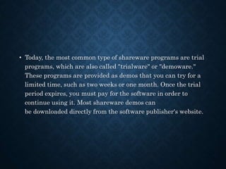 • Today, the most common type of shareware programs are trial
programs, which are also called "trialware" or "demoware."
These programs are provided as demos that you can try for a
limited time, such as two weeks or one month. Once the trial
period expires, you must pay for the software in order to
continue using it. Most shareware demos can
be downloaded directly from the software publisher's website.
 