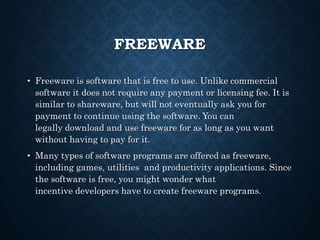 FREEWARE
• Freeware is software that is free to use. Unlike commercial
software it does not require any payment or licensing fee. It is
similar to shareware, but will not eventually ask you for
payment to continue using the software. You can
legally download and use freeware for as long as you want
without having to pay for it.
• Many types of software programs are offered as freeware,
including games, utilities and productivity applications. Since
the software is free, you might wonder what
incentive developers have to create freeware programs.
 
