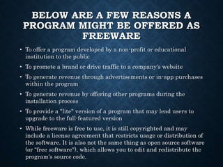 BELOW ARE A FEW REASONS A
PROGRAM MIGHT BE OFFERED AS
FREEWARE
• To offer a program developed by a non-profit or educational
institution to the public
• To promote a brand or drive traffic to a company's website
• To generate revenue through advertisements or in-app purchases
within the program
• To generate revenue by offering other programs during the
installation process
• To provide a "lite" version of a program that may lead users to
upgrade to the full-featured version
• While freeware is free to use, it is still copyrighted and may
include a license agreement that restricts usage or distribution of
the software. It is also not the same thing as open source software
(or "free software"), which allows you to edit and redistribute the
program's source code.
 