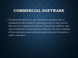 COMMERCIAL SOFTWARE
• Commercial software is any software or program that is
designed and developed for licensing or sale to end users or
that serves a commercial purpose. Commercial software was
once considered to be proprietary software, but now a number
of free and open-source software applications are licensed or
sold to end users
 