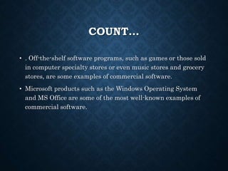 COUNT…
• . Off-the-shelf software programs, such as games or those sold
in computer specialty stores or even music stores and grocery
stores, are some examples of commercial software.
• Microsoft products such as the Windows Operating System
and MS Office are some of the most well-known examples of
commercial software.
 