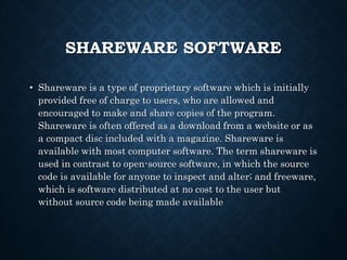 SHAREWARE SOFTWARE
• Shareware is a type of proprietary software which is initially
provided free of charge to users, who are allowed and
encouraged to make and share copies of the program.
Shareware is often offered as a download from a website or as
a compact disc included with a magazine. Shareware is
available with most computer software. The term shareware is
used in contrast to open-source software, in which the source
code is available for anyone to inspect and alter; and freeware,
which is software distributed at no cost to the user but
without source code being made available
 
