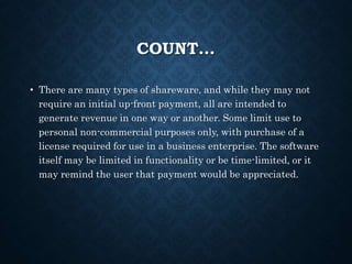 COUNT…
• There are many types of shareware, and while they may not
require an initial up-front payment, all are intended to
generate revenue in one way or another. Some limit use to
personal non-commercial purposes only, with purchase of a
license required for use in a business enterprise. The software
itself may be limited in functionality or be time-limited, or it
may remind the user that payment would be appreciated.
 