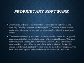 PROPRIETARY SOFTWARE
• Proprietary software is software that is owned by an individual or a
company (usually the one that developed it). There are almost always
major restrictions on its use, and its source code is almost always kept
secret.
• These restrictions vary somewhat according to the license, but a typical
requirement is that they include a copy of the original license. The most
commonly used license, the GNU Public License (GPL), additionally
requires that if a modified version of the software is distributed, the
source code for such modified version must be made freely available. The
best known example of software licensed under the GPL is Linux
 