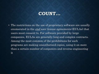COUNT…
• The restrictions on the use of proprietary software are usually
enumerated in the end user license agreements (EULAs) that
users must consent to. For software provided by large
companies, EULAs are generally long and complex contracts.
Among the most common of the prohibitions for such
programs are making unauthorized copies, using it on more
than a certain number of computers and reverse engineering
it
 