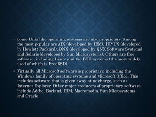 • Some Unix-like operating systems are also proprietary. Among
the most popular are AIX (developed by IBM), HP-UX (developed
by Hewlett-Packard), QNX (developed by QNX Software Systems)
and Solaris (developed by Sun Microsystems). Others are free
software, including Linux and the BSD systems (the most widely
used of which is FreeBSD).
• Virtually all Microsoft software is proprietary, including the
Windows family of operating systems and Microsoft Office. This
includes software that is given away at no charge, such as
Internet Explorer. Other major producers of proprietary software
include Adobe, Borland, IBM, Macromedia, Sun Microsystems
and Oracle
 