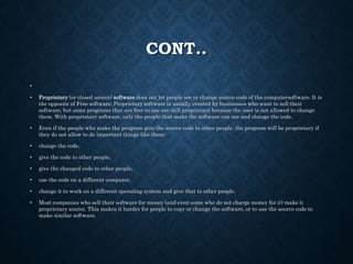 CONT..
•
• Proprietary (or closed source) software does not let people see or change source code of the computersoftware. It is
the opposite of Free software. Proprietary software is usually created by businesses who want to sell their
software, but some programs that are free to use are still proprietary because the user is not allowed to change
them. With proprietary software, only the people that make the software can see and change the code.
• Even if the people who make the program give the source code to other people, the program will be proprietary if
they do not allow to do important things like these:
• change the code,
• give the code to other people,
• give the changed code to other people,
• use the code on a different computer,
• change it to work on a different operating system and give that to other people.
• Most companies who sell their software for money (and even some who do not charge money for it) make it
proprietary source. This makes it harder for people to copy or change the software, or to use the source code to
make similar software.
 