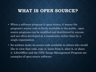 WHAT IS OPEN SOURCE?
• When a software program is open source, it means the
program's source code is freely available to the public . open
source programs can be modified and distributed by anyone
and are often developed as a community rather than by a
single organization.
• Its authors make its source code available to others who would
like to view that code, copy it, learn from it, alter it, or share
it. LibreOffice and the GNU Image Management Program are
examples of open source software
 