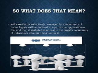 SO WHAT DOES THAT MEAN?
• software that is collectively developed by a community of
technologists with an interest in a particular application or
tool and then distributed at no cost to the broader community
of individuals who can find a use for it
 