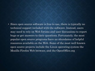 • Since open source software is free to use, there is typically no
technical support included with the software. Instead, users
may need to rely on Web forums and user discussions to report
bugs or get answers to their questions. Fortunately, the most
popular open source programs have an abundance of helpful
resources available on the Web. Some of the most well-known
open source projects include the Linux operating system the
Mozilla Firefox Web browser, and the OpenOffice.org
 