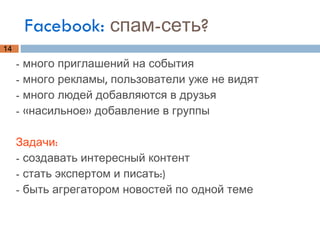 Facebook:  спам-сеть? - много приглашений на события - много рекламы, пользователи уже не видят - много людей добавляются в друзья - «насильное» добавление в группы Задачи: - создавать интересный контент  - стать экспертом и писать:) - быть агрегатором новостей по одной теме 
