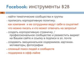 Facebook:  инструменты B2B -  найти тематические сообщества и группы - прописать корпоративную политику:  как компания  и ее сотрудники ведут себя в соцсетях?  что можно писать и кто может отвечать на запросы? - создать корпоративную страничку / профессиональное сообщество и разместить виджет на Вашем сайте и ссылку в подписи в эл. почте - создавать эмоциональное содержимое: картинки-мотиваторы, фотографии -  сложный поиск людей и сообществ - поддержка в офф-лайне 