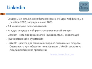 Linkedin - Социальная сеть LinkedIn была основана Рэйдом Хоффманом в декабре 2002, запущена в мае 2003 - 85 миллионов пользователей - Каждую секунду в ней регистрируется новый аккаунт - LinkedIn - сеть профессионалов (руководители, владельцы) - «Качественная» аудитория - LinkedIn - ресурс для общения с хорошо знакомыми людьми. Очень часто круг общения пользователя LinkedIn состоит из людей одной с ним профессии www.linkedin.com 