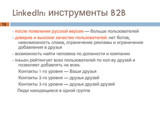 LinkedIn: инструменты B2B -  после появления русской версии  — больше пользователей -  доверие и высокое качество пользователей:  нет ботов, невозможность спама, ограничение рекламы и ограничение добавления в друзья - возможность найти человека по должности и компании - linkedin рейтингует всех пользователей по кол-ву друзей и позволяет добавлять не всех:  Контакты 1-го уровня — Ваши друзья Контакты 2-го уровня — друзья друзей Контакты 3-го уровня — друзья друзей друзей Люди находящиеся в одной группе  