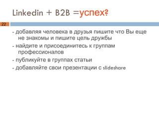 Linkedin + B2B = успех? - добавляя человека в друзья пишите что Вы еще не знакомы и пишите цель дружбы - найдите и присоединитесь к группам профессионалов - публикуйте в группах статьи  - добавляйте свои презентации с slideshare 