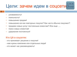 Цели:  зачем  идем в  соцсети узнаваемость? лояльность? повышение продаж? повышение кол-ва повторных покупок? Как часто обычно покупают?  продажи новых услуг постоянным клиентам? Или еще …. поиск новых клиентов? удержание постоянных? Кто ЦА в соцсетях: - кто принимает решение о покупке? - нам нужны компании или отдельные люди? - кто может нас рекомендовать? 
