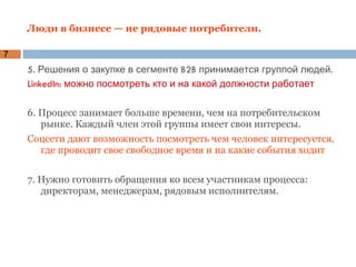 Люди в бизнесе — не рядовые потребители. 5. Решения о закупке в сегменте B2B принимается группой людей.  LinkedIn: можно посмотреть кто и на какой должности работает 6. Процесс занимает больше времени, чем на потребительском рынке. Каждый член этой группы имеет свои интересы.  Соцсети дают возможность посмотреть чем человек интересуется, где проводит свое свободное время и на какие события ходит 7. Нужно готовить обращения ко всем участникам процесса: директорам, менеджерам, рядовым исполнителям.  