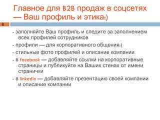 Главное для B2B продаж в соцсетях — Ваш профиль и этика:) - заполняйте Ваш профиль и следите за заполнением всех профилей сотрудников - профили — для корпоративного общения:) - стильные фото профилей и описание компании - в  facebook  — добавляйте ссылки на корпоративные страницы и публикуйте на Ваших стенах от имени странички - в  linkedin  — добавляйте презентацию своей компании и описание компании 