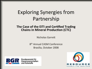Exploring	
  Synergies	
  from	
  
Partnership	
  
The	
  Case	
  of	
  the	
  EITI	
  and	
  Cer0ﬁed	
  Trading	
  
Chains	
  in	
  Mineral	
  Produc0on	
  (CTC)	
  
	
  
Nicholas	
  Garre8	
  
	
  
8th	
  Annual	
  CASM	
  Conference	
  
Brasilia,	
  October	
  2008	
  
	
  
 