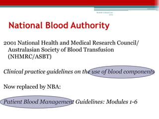 Bedside Critical Care
                                                    2012




 National Blood Authority
2001 National Health and Medical Research Council/
 Australasian Society of Blood Transfusion
 (NHMRC/ASBT)

Clinical practice guidelines on the use of blood components

Now replaced by NBA:

Patient Blood Management Guidelines: Modules 1-6
 