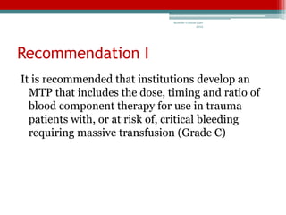 Bedside Critical Care
                                               2012




Recommendation I
It is recommended that institutions develop an
  MTP that includes the dose, timing and ratio of
  blood component therapy for use in trauma
  patients with, or at risk of, critical bleeding
  requiring massive transfusion (Grade C)
 
