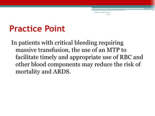 Bedside Critical Care
                                               2012




Practice Point
In patients with critical bleeding requiring
  massive transfusion, the use of an MTP to
  facilitate timely and appropriate use of RBC and
  other blood components may reduce the risk of
  mortality and ARDS.
 