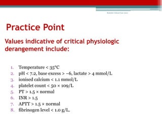 Bedside Critical Care 2012




Practice Point
Values indicative of critical physiologic
derangement include:

  1.   Temperature < 35°C
  2.   pH < 7.2, base excess > –6, lactate > 4 mmol/L
  3.   ionised calcium < 1.1 mmol/L
  4.   platelet count < 50 × 109/L
  5.   PT > 1.5 × normal
  6.   INR > 1.5
  7.   APTT > 1.5 × normal
  8.   fibrinogen level < 1.0 g/L.
 