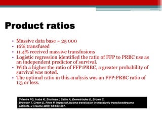 Product ratios
 • Massive data base ~ 25 000
 • 16% transfused
 • 11.4% received massive transfusions
 • Logistic regression identified the ratio of FFP to PRBC use as
   an independent predictor of survival.
 • With a higher the ratio of FFP:PRBC, a greater probability of
   survival was noted.
 • The optimal ratio in this analysis was an FFP:PRBC ratio of
   1:3 or less.


     Teixeira PG, Inaba K, Shulman I, Salim A, Demetriades D, Brown C,
     Browder T, Green D, Rhee P. Impact of plasma transfusion in massively transfusedtrauma
     patients. J Trauma 2009; 66:693-697.
 