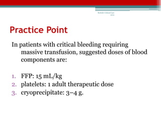 Bedside Critical Care
                                                2012




Practice Point
In patients with critical bleeding requiring
    massive transfusion, suggested doses of blood
    components are:

1. FFP: 15 mL/kg
2. platelets: 1 adult therapeutic dose
3. cryoprecipitate: 3–4 g.
 