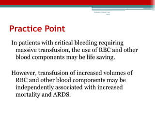 Bedside Critical Care
                                              2012




Practice Point
In patients with critical bleeding requiring
  massive transfusion, the use of RBC and other
  blood components may be life saving.

However, transfusion of increased volumes of
 RBC and other blood components may be
 independently associated with increased
 mortality and ARDS.
 