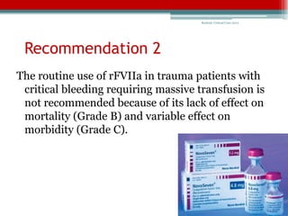 Bedside Critical Care 2012




 Recommendation 2
The routine use of rFVIIa in trauma patients with
 critical bleeding requiring massive transfusion is
 not recommended because of its lack of effect on
 mortality (Grade B) and variable effect on
 morbidity (Grade C).
 
