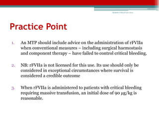 Bedside Critical Care 2012




Practice Point
1.   An MTP should include advice on the administration of rFVIIa
     when conventional measures – including surgical haemostasis
     and component therapy – have failed to control critical bleeding.

2.   NB: rFVIIa is not licensed for this use. Its use should only be
     considered in exceptional circumstances where survival is
     considered a credible outcome

3.   When rFVIIa is administered to patients with critical bleeding
     requiring massive transfusion, an initial dose of 90 μg/kg is
     reasonable.
 