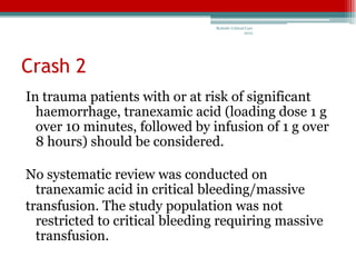 Bedside Critical Care
                                                2012




Crash 2
In trauma patients with or at risk of significant
  haemorrhage, tranexamic acid (loading dose 1 g
  over 10 minutes, followed by infusion of 1 g over
  8 hours) should be considered.

No systematic review was conducted on
  tranexamic acid in critical bleeding/massive
transfusion. The study population was not
  restricted to critical bleeding requiring massive
  transfusion.
 