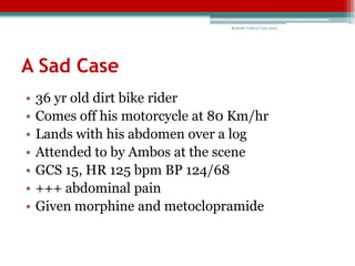 Bedside Critical Care 2012




A Sad Case
•   36 yr old dirt bike rider
•   Comes off his motorcycle at 80 Km/hr
•   Lands with his abdomen over a log
•   Attended to by Ambos at the scene
•   GCS 15, HR 125 bpm BP 124/68
•   +++ abdominal pain
•   Given morphine and metoclopramide
 