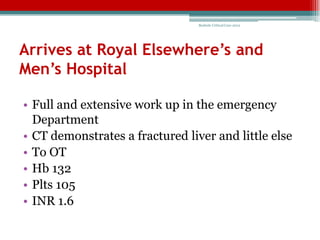 Bedside Critical Care 2012




Arrives at Royal Elsewhere’s and
Men’s Hospital

• Full and extensive work up in the emergency
  Department
• CT demonstrates a fractured liver and little else
• To OT
• Hb 132
• Plts 105
• INR 1.6
 