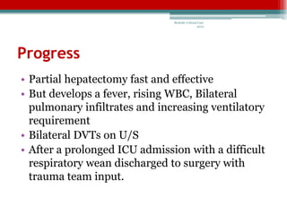 Bedside Critical Care
                                               2012




Progress
• Partial hepatectomy fast and effective
• But develops a fever, rising WBC, Bilateral
  pulmonary infiltrates and increasing ventilatory
  requirement
• Bilateral DVTs on U/S
• After a prolonged ICU admission with a difficult
  respiratory wean discharged to surgery with
  trauma team input.
 