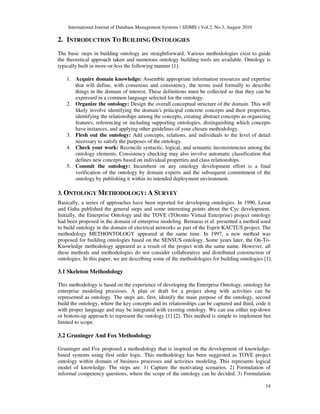 International Journal of Database Management Systems ( IJDMS ) Vol.2, No.3, August 2010
14
2. INTRODUCTION TO BUILDING ONTOLOGIES
The basic steps in building ontology are straightforward. Various methodologies exist to guide
the theoretical approach taken and numerous ontology building tools are available. Ontology is
typically built in more-or-less the following manner [1]:
1. Acquire domain knowledge: Assemble appropriate information resources and expertise
that will define, with consensus and consistency, the terms used formally to describe
things in the domain of interest. These definitions must be collected so that they can be
expressed in a common language selected for the ontology.
2. Organize the ontology: Design the overall conceptual structure of the domain. This will
likely involve identifying the domain's principal concrete concepts and their properties,
identifying the relationships among the concepts, creating abstract concepts as organizing
features, referencing or including supporting ontologies, distinguishing which concepts
have instances, and applying other guidelines of your chosen methodology.
3. Flesh out the ontology: Add concepts, relations, and individuals to the level of detail
necessary to satisfy the purposes of the ontology.
4. Check your work: Reconcile syntactic, logical, and semantic inconsistencies among the
ontology elements. Consistency checking may also involve automatic classification that
defines new concepts based on individual properties and class relationships.
5. Commit the ontology: Incumbent on any ontology development effort is a final
verification of the ontology by domain experts and the subsequent commitment of the
ontology by publishing it within its intended deployment environment.
3. ONTOLOGY METHODOLOGY: A SURVEY
Basically, a series of approaches have been reported for developing ontologies. In 1990, Lenat
and Guha published the general steps and some interesting points about the Cyc development.
Initially, the Enterprise Ontology and the TOVE (TOronto Virtual Enterprise) project ontology
had been proposed in the domain of enterprise modeling. Bernaras et al. presented a method used
to build ontology in the domain of electrical networks as part of the Esprit KACTUS project. The
methodology METHONTOLOGY appeared at the same time. In 1997, a new method was
proposed for building ontologies based on the SENSUS ontology. Some years later, the On-To-
Knowledge methodology appeared as a result of the project with the same name. However, all
these methods and methodologies do not consider collaborative and distributed construction of
ontologies. In this paper, we are describing some of the methodologies for building ontologies [1].
3.1 Skeleton Methodology
This methodology is based on the experience of developing the Enterprise Ontology, ontology for
enterprise modeling processes. A plan or draft for a project along with activities can be
represented as ontology. The steps are, first, identify the main purpose of the ontology, second
build the ontology, where the key concepts and its relationships can be captured and third, code it
with proper language and may be integrated with existing ontology. We can use either top-down
or bottom-up approach to represent the ontology [1] [2]. This method is simple to implement but
limited to scope.
3.2 Gruninger And Fox Methodology
Gruninger and Fox proposed a methodology that is inspired on the development of knowledge-
based systems using first order logic. This methodology has been suggested as TOVE project
ontology within domain of business processes and activities modeling. This represents logical
model of knowledge. The steps are: 1) Capture the motivating scenarios. 2) Formulation of
informal competency questions, where the scope of the ontology can be decided. 3) Formulation
 