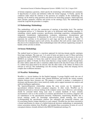 International Journal of Database Management Systems ( IJDMS ) Vol.2, No.3, August 2010
15
of formal competency questions, which specify the terminology with definition and constraints.
4) Specification of axioms and definition within the formal language. 5) Finally, specify the
conditions under which the solutions to the questions are complete. In this methodology, the
ontology can be built by using questions and answers for motivating scenarios, which represents
main concepts, properties, relations and axioms on the ontology [1][2]. The methodology will
extend the scope but the procedure is complex.
3.3 Methontology Methodology
This methodology will give the construction of ontology at knowledge level. The ontology
development process is: 1) Determine the tasks to be performed when building ontology i.e.
scheduling, control, quality assurance, specification, knowledge acquisition, conceptualization,
integration, formalization, implementation, evaluation, maintenance, documentation and
configuration management. 2) Determine the life cycle of ontology as number of stages. This
represents the activities to be performed in each stage and how the stages are related. 3)
Determine the techniques used in each activity, the products that each activity output and how
they have to be evaluated [1][2]. These methodologies deal with software engineering concepts. It
handles all the activities in details.
3.4 Sensus Methodology
The method based on Sensus is a top-down approach for deriving domain specific ontologies
from huge ontologies. The steps are: 1) A series of terms are taken as seed. 2) These seed terms
are linked by hand to SENSUS. 3) All the concepts in the path from the seed terms to the root of
SENSUS are included. 4) Terms that could be relevant within the domain and have not yet
appeared are added. 5) Finally, for those nodes that have a large number of paths through them,
the entire subtree under the node is sometimes added, based on the idea that if many of the nodes
in a subtree have been found to be relevant, then the other nodes in the subtree are likely to be
relevant as well [2]. This methodology uses the existing ontology, where the merging will be
complex due to different structures.
3.5 WordNet Methodology
WordNet is a lexical database for the English language. It groups English words into sets of
synonyms called synsets, provides short, general definitions, and records the various semantic
relations between these synonym sets. The purpose is twofold: to produce a combination of
dictionary and thesaurus that is more intuitively usable, and to support automatic text analysis and
artificial intelligence applications.
The hypernym/hyponym relationships among the noun synsets can be interpreted as
specialization relations between conceptual categories. In other words, WordNet can be
interpreted and used as a lexical ontology in the computer science sense. However, such ontology
should be corrected before being used since it contains hundreds of basic semantic
inconsistencies such as (i) the existence of common specializations for exclusive categories and
(ii) redundancies in the specialization hierarchy. Furthermore, transforming WordNet into a
lexical ontology usable for knowledge representation should normally also involve
(i) distinguishing the specialization relations into subtypeOf and instanceOf relations, and
(ii) associating intuitive unique identifiers to each category. WordNet has also been converted to
a formal specification by means of a hybrid bottom-up top-down methodology to automatically
extract association relations from WordNet, and interpret these associations in terms of a set of
conceptual relations, formally defined in the DOLCE foundational ontology [3].
 