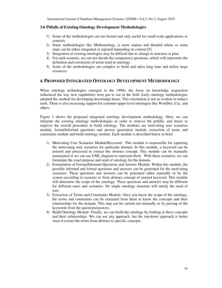 International Journal of Database Management Systems ( IJDMS ) Vol.2, No.3, August 2010
16
3.6 Pitfalls of Existing Ontology Development Methodologies
1) Some of the methodologies are too formal and only useful for small-scale applications or
contexts.
2) Some methodologies like Methontology, is more mature and detailed where as some
steps can be either integrated or rejected depending on context [5].
3) Integration of existing ontologies may be difficult due to change in structure or plan.
4) For each scenario, we can not decide the competency questions, which will represents the
definition and constraints of terms used in ontology.
5) Some of the methodologies are complex to build and takes long time and utilize large
resources.
4. PROPOSED INTEGRATED ONTOLOGY DEVELOPMENT METHODOLOGY
When ontology technologies emerged in the 1990s, the focus on knowledge acquisition
influenced the way new capabilities were put to use in the field. Early ontology methodologies
adopted the method for developing knowledge bases. This orientation is not as evident in today's
tools. There is also increasing support for common upper level ontologies like WordNet, Cyc, and
others.
Figure 1 shows the proposed integrated ontology development methodology. Here, we can
integrate the existing ontology methodologies in order to remove the pitfalls, and hence to
improve the overall procedure to build ontology. The modules are motivating user scenarios
module, formal/informal questions and answer generation module, extraction of terms and
constraints module and build ontology module. Each module is described below in brief.
1) Motivating User Scenarios Module/Keyword: This module is responsible for capturing
the motivating user scenarios for particular domain. In this module, a keyword can be
entered and processed to extract the abstract concept. This module can be manually
maintained or we can use UML diagram to represent them. With these scenarios, we can
formulate the exact purpose and need of ontology for the domain.
2) Formulation of Formal/Informal Questions and Answer Module: Within this module, the
possible informal and formal questions and answers can be generated for the motivating
scenarios. These questions and answers can be generated either manually or by the
system according to scenario or from abstract concept of entered keyword. This module
will determine the scope of the ontology. These questions and answers may be different
for different users and scenarios. No single ontology structure will satisfy the need of
user.
3) Extraction of Terms and Constraints Module: Once you know the scope of the ontology,
the terms and constraints can be extracted from them to know the concepts and their
relationships for the domain. This step can be carried out manually or by parsing of the
keywords from the questions/answers.
4) Build Ontology Module: Finally, we can build the ontology by looking at these concepts
and their relationships. We can use any approach, but the top-down approach is better
since it extract the terms from abstract to specific concepts.
 