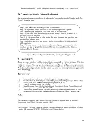 International Journal of Database Management Systems ( IJDMS ) Vol.2, No.3, August 2010
19
5.4 Proposed Algorithm for Ontology Development
We are proposing an algorithm for the development of ontology for domain Shopping Mall. The
figure 3 shows the steps.
Figure 3: Proposed Algorithm for Building Ontology for Shopping Mall
6. CONCLUSIONS
There are many ontology building methodologies suggested for various domains. With this
proposed methodology, we can effectively build the ontology with all possible user scenarios or
simple and complex keyword. We are developing the concepts and its relationships dynamically.
Also, this methodology is faster than the earlier one, since we are using top-down approach to
build the ontology.
REFERENCES
[1] Fernandez Lopez, M., Overview of Methodologies for building ontologies.
[2] Oscar Carcho et al., Methodologies, Tools and Languages for Building ontologies. Where is their
meeting point?, Data and Knowledge Engineering 46 (2003), 41-64.
[3] WordNet: Wikipedia, the free Encyclopedia.
[4] Sinead Boyce and Claus Pahl, Developing Domain Ontologies for Course Content, Educational
Technology and Society, 10(3), 275-288, 2007.
[5] Annika ohgren, kurt Sandkuhlm, Towards a Methodology for Ontology Development in Small
and Mesium-sized Enterprises, IADIA International conference on Applied Computing 2005.
Authors
1
He is working as Asst. Prof. at D.J.Sanghvi College of Engineering, Mumbai. He is pursuing PhD.
(Engineering) from NMIMS University, Mumbai, INDIA.
2
He is Director at Late Hiray College of Master in Computer Applications, Bandra (E) Mumbai. He is also
guiding PhD students at MPSTME, NMIMS University, Mumbai, INDIA.
Step1: Enter a keyword called proper name for the domain.
Step 2: If keyword is simple goto step3 or if it is complex parse the keyword.
Step 3: Look into the database as either table name or attribute name.
Step 4: If it is table name, formulate questions and answers from all the values of its
attributes otherwise goto step 5.
Step 5: If it is an attribute or value inside the table, formulate the questions and
answers from relevant tuple.
Step 6: Additional questions and answers can be formulated from dependency of the
table’s attribute.
Step 7: With the answers, every concepts and relationships can be structured to build
ontology in a tree or graph like structure. This can be obtained from the databases
maintained for the domain.
 