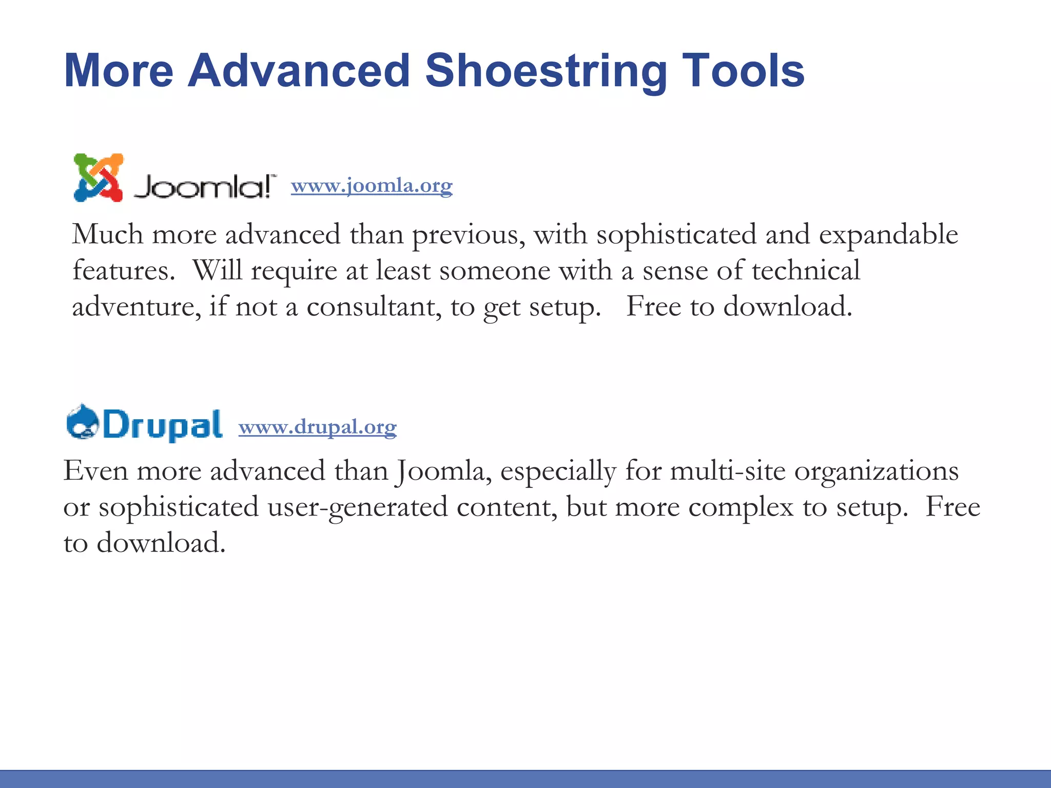 More Advanced Shoestring Tools Much more advanced than previous, with sophisticated and expandable features.  Will require at least someone with a sense of technical adventure, if not a consultant, to get setup.  Free to download. www.joomla.org www.drupal.org Even more advanced than Joomla, especially for multi-site organizations or sophisticated user-generated content, but more complex to setup.  Free to download. 