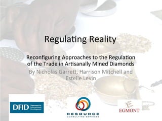 Regula'ng	
  Reality	
  
Reconﬁguring	
  Approaches	
  to	
  the	
  Regula'on	
  
of	
  the	
  Trade	
  in	
  Ar'sanally	
  Mined	
  Diamonds	
  
By	
  Nicholas	
  Garre>,	
  Harrison	
  Mitchell	
  and	
  
Estelle	
  Levin	
  
 