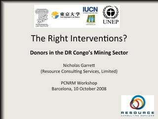  
	
  
The	
  Right	
  Interven-ons?	
  
Donors	
  in	
  the	
  DR	
  Congo’s	
  Mining	
  Sector	
  
	
  
Nicholas	
  Garre6	
  
(Resource	
  Consul-ng	
  Services,	
  Limited)	
  
	
  
PCNRM	
  Workshop	
  
Barcelona,	
  10	
  October	
  2008	
  
	
  
 