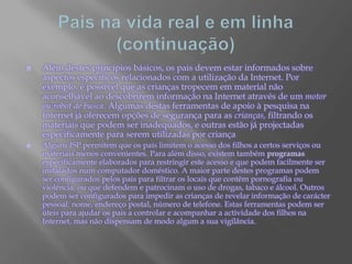 Pais na vida real e em linha (continuação)Além destes princípios básicos, os pais devem estar informados sobre aspectos específicos relacionados com a utilização da Internet. Por exemplo, é possível que as crianças tropecem em material não aconselhável ao descobrirem informação na Internet através de um motor ou robot de busca. Algumas destas ferramentas de apoio à pesquisa na Internet já oferecem opções de segurança para as crianças, filtrando os materiais que podem ser inadequados, e outras estão já projectadas especificamente para serem utilizadas por criançaAlguns ISP permitem que os pais limitem o acesso dos filhos a certos serviços ou materiais menos convenientes. Para além disso, existem também programas especificamente elaborados para restringir este acesso e que podem facilmente ser instalados num computador doméstico. A maior parte destes programas podem ser configurados pelos pais para filtrar os locais que contêm pornografia ou violência, ou que defendem e patrocinam o uso de drogas, tabaco e álcool. Outros podem ser configurados para impedir as crianças de revelar informação de carácter pessoal: nome, endereço postal, número de telefone. Estas ferramentas podem ser úteis para ajudar os pais a controlar e acompanhar a actividade dos filhos na Internet, mas não dispensam de modo algum a sua vigilância.