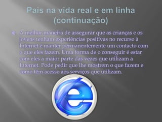 Pais na vida real e em linha (continuação)A melhor maneira de assegurar que as crianças e os jovens tenham experiências positivas no recurso à Internet é manter permanentemente um contacto com o que eles fazem. Uma forma de o conseguir é estar com eles a maior parte das vezes que utilizam a Internet. Pode pedir que lhe mostrem o que fazem e como têm acesso aos serviços que utilizam.
