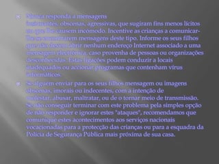 Nunca responda a mensagens insinuantes, obscenas, agressivas, que sugiram fins menos lícitos ou que lhe causem incómodo. Incentive as crianças a comunicar-lhe se encontrarem mensagens deste tipo. Informe os seus filhos que não devem abrir nenhum endereço Internet associado a uma mensagem electrónica, caso provenha de pessoas ou organizações desconhecidas. Estas ligações podem conduzir a locais inadequados ou accionar programas que contenham vírus informáticos.Se alguém enviar para os seus filhos mensagem ou imagens obscenas, imorais ou indecentes, com a intenção de molestar, abusar, maltratar, ou de o tornar meio de transmissão. Se não conseguir terminar com este problema pela simples opção de não responder e ignorar estes "ataques", recomendamos que comunique estes acontecimentos aos serviços nacionais vocacionadas para a protecção das crianças ou para a esquadra da Polícia de Segurança Pública mais próxima de sua casa.