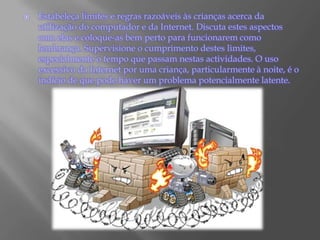 Estabeleça limites e regras razoáveis às crianças acerca da utilização do computador e da Internet. Discuta estes aspectos com elas e coloque-as bem perto para funcionarem como lembrança. Supervisione o cumprimento destes limites, especialmente o tempo que passam nestas actividades. O uso excessivo da Internet por uma criança, particularmente à noite, é o indício de que pode haver um problema potencialmente latente.